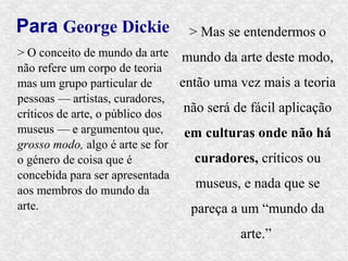 Para George Dickie              > Mas se entendermos o
> O conceito de mundo da arte mundo da arte deste modo,
não refere um corpo de teoria
mas um grupo particular de      então uma vez mais a teoria
pessoas — artistas, curadores,
críticos de arte, o público dos  não será de fácil aplicação
museus — e argumentou que,       em culturas onde não há
grosso modo, algo é arte se for
o género de coisa que é            curadores, críticos ou
concebida para ser apresentada
aos membros do mundo da
                                   museus, e nada que se
arte.                             pareça a um “mundo da
                                          arte.”
 