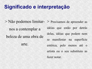Significado e interpretação

> Não podemos limitar- >   Precisamos de apreender as

  nos a contemplar a    idéias que estão por detrás
                        delas, idéias que podem nem
beleza de uma obra de
                        se manifestar na superfície
        arte.           estética, pelo menos até o
                        artista ou o seu substituto as
                        fazer notar.
 