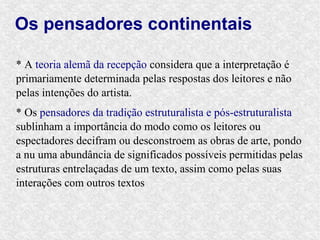 Os pensadores continentais

* A teoria alemã da recepção considera que a interpretação é
primariamente determinada pelas respostas dos leitores e não
pelas intenções do artista.
* Os pensadores da tradição estruturalista e pós-estruturalista
sublinham a importância do modo como os leitores ou
espectadores decifram ou desconstroem as obras de arte, pondo
a nu uma abundância de significados possíveis permitidas pelas
estruturas entrelaçadas de um texto, assim como pelas suas
interações com outros textos
 