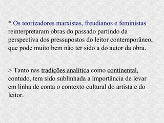 * Os teorizadores marxistas, freudianos e feministas
reinterpretaram obras do passado partindo da
perspectiva dos pressupostos do leitor contemporâneo,
que pode muito bem não ter sido a do autor da obra.


> Tanto nas tradições analítica como continental,
contudo, tem sido sublinhada a importância de levar
em linha de conta o contexto cultural do artista e do
leitor.
 