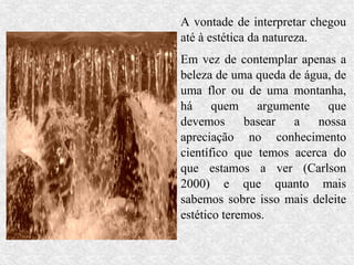 A vontade de interpretar chegou
até à estética da natureza.
Em vez de contemplar apenas a
beleza de uma queda de água, de
uma flor ou de uma montanha,
há quem argumente que
devemos      basear  a   nossa
apreciação no conhecimento
científico que temos acerca do
que estamos a ver (Carlson
2000) e que quanto mais
sabemos sobre isso mais deleite
estético teremos.
 