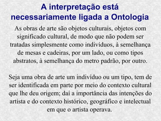 A interpretação está
necessariamente ligada a Ontologia
  As obras de arte são objetos culturais, objetos com
   significado cultural, de modo que não podem ser
tratadas simplesmente como indivíduos, à semelhança
   de mesas e cadeiras, por um lado, ou como tipos
  abstratos, à semelhança do metro padrão, por outro.

Seja uma obra de arte um indivíduo ou um tipo, tem de
ser identificada em parte por meio do contexto cultural
que lhe deu origem; daí a importância das intenções do
artista e do contexto histórico, geográfico e intelectual
               em que o artista operava.
 