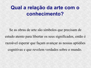 Qual a relação da arte com o
          conhecimento?


   Se as obras de arte são símbolos que precisam de
estudo atento para libertar os seus significados, então é
razoável esperar que façam avançar as nossas aptidões
 cognitivas e que revelem verdades sobre o mundo.
 