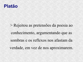 Platão



  > Rejeitou as pretensões da poesia ao
   conhecimento, argumentando que as
  sombras e os reflexos nos afastam da
  verdade, em vez de nos aproximarem.
 