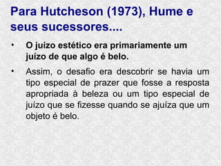 Para Hutcheson (1973), Hume e
seus sucessores....
•   O juízo estético era primariamente um
    juízo de que algo é belo.
•   Assim, o desafio era descobrir se havia um
    tipo especial de prazer que fosse a resposta
    apropriada à beleza ou um tipo especial de
    juízo que se fizesse quando se ajuíza que um
    objeto é belo.
 