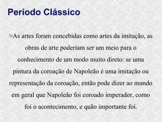 Período Clássico

>As artes foram concebidas como artes da imitação, as
     obras de arte poderiam ser um meio para o
   conhecimento de um modo muito direto: se uma
 pintura da coroação de Napoleão é uma imitação ou
representação da coroação, então pode dizer ao mundo
em geral que Napoleão foi coroado imperador, como
     foi o acontecimento, e quão importante foi.
 