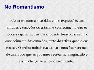No Romantismo

   >As artes eram concebidas como expressões das
atitudes e emoções do artista, o conhecimento que se
poderia esperar que as obras de arte fornecessem era o
conhecimento das emoções, tanto do artista quanto das
nossas. O artista trabalhava as suas emoções para nós
de um modo que as podemos recrear na imaginação e
        assim chegar ao auto-conhecimento.
 