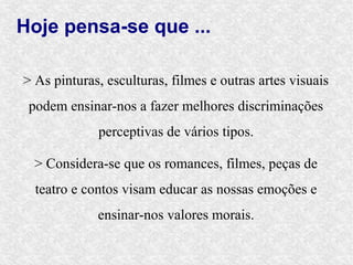 Hoje pensa-se que ...

> As pinturas, esculturas, filmes e outras artes visuais
 podem ensinar-nos a fazer melhores discriminações
             perceptivas de vários tipos.

  > Considera-se que os romances, filmes, peças de
  teatro e contos visam educar as nossas emoções e
             ensinar-nos valores morais.
 