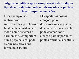 Alguns acreditam que a compreensão de qualquer
tipo de obra de arte pode ser alcançada em parte ao
             fazer despertar emoções.
>Por exemplo, ao             >Despertar as nossas
sentirmo-nos                 emoções pelo
surpreendidos, perplexos e   desenvolvimento gradual
finalmente aliviados pelo    do enredo de uma novela
modo como os temas e         pode chamar-nos a
harmonias se comportam       atenção para importantes
numa peça musical pode       pontos estruturais centrais.
alertar-nos para a sua
forma ou estrutura.
 