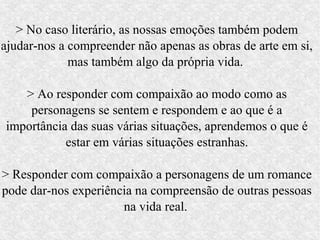 > No caso literário, as nossas emoções também podem
ajudar-nos a compreender não apenas as obras de arte em si,
             mas também algo da própria vida.

   > Ao responder com compaixão ao modo como as
    personagens se sentem e respondem e ao que é a
importância das suas várias situações, aprendemos o que é
           estar em várias situações estranhas.

> Responder com compaixão a personagens de um romance
pode dar-nos experiência na compreensão de outras pessoas
                      na vida real.
 