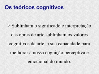 Os teóricos cognitivos


 > Sublinham o significado e interpretação
  das obras de arte sublinham os valores
 cognitivos da arte, a sua capacidade para
  melhorar a nossa cognição perceptiva e
          emocional do mundo.
 