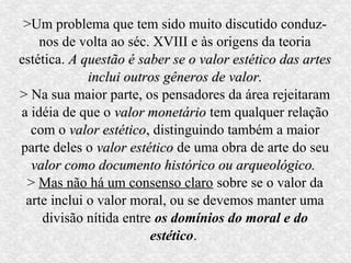 >Um problema que tem sido muito discutido conduz-
    nos de volta ao séc. XVIII e às origens da teoria
estética. A questão é saber se o valor estético das artes
             inclui outros gêneros de valor.
> Na sua maior parte, os pensadores da área rejeitaram
a idéia de que o valor monetário tem qualquer relação
  com o valor estético, distinguindo também a maior
                estético
parte deles o valor estético de uma obra de arte do seu
  valor como documento histórico ou arqueológico.
 > Mas não há um consenso claro sobre se o valor da
 arte inclui o valor moral, ou se devemos manter uma
    divisão nítida entre os domínios do moral e do
                         estético.
 
