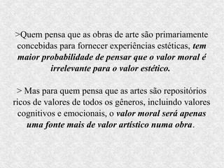 >Quem pensa que as obras de arte são primariamente
concebidas para fornecer experiências estéticas, tem
maior probabilidade de pensar que o valor moral é
        irrelevante para o valor estético.

 > Mas para quem pensa que as artes são repositórios
ricos de valores de todos os gêneros, incluindo valores
  cognitivos e emocionais, o valor moral será apenas
    uma fonte mais de valor artístico numa obra.
 