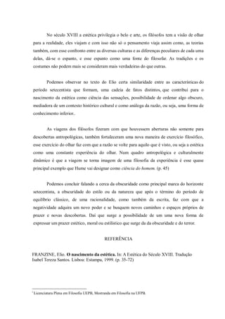 No século XVIII a estética privilegia o belo e arte, os filósofos tem a visão de olhar
para a realidade, eles viajam e com isso não só o pensamento viaja assim como, as teorias
também, com esse confronto entre as diversas culturas e as diferenças peculiares de cada uma
delas, dá-se o espanto, e esse espanto como uma fonte do filosofar. As tradições e os
costumes não podem mais se consideram mais verdadeiras do que outras.
Podemos observar no texto do Elio certa similaridade entre as características do
período setecentista que formam, uma cadeia de fatos distintos, que contribui para o
nascimento da estética como ciência das sensações, possibilidade de ordenar algo obscuro,
mediadora de um contexto histórico cultural e como análoga da razão, ou seja, uma forma de
conhecimento inferior..
As viagens dos filósofos fizeram com que houvessem aberturas não somente para
descobertas antropológicas, também fortaleceram uma nova maneira de exercício filosófico,
esse exercício do olhar faz com que a razão se volte para aquilo que é visto, ou seja a estética
como uma constante experiência do olhar. Num quadro antropológica e culturalmente
dinâmico é que a viagem se torna imagem de uma filosofia da experiência é esse quase
principal exemplo que Hume vai designar como ciência do homem. (p. 45)
Podemos concluir falando a cerca da obscuridade como principal marca do horizonte
setecentista, a obscuridade do estilo ou da natureza que após o término do período de
equilíbrio clássico, de uma racionalidade, como também da escrita, faz com que a
negatividade adquira um novo poder e se busquem novos caminhos e espaços próprios de
prazer e novas descobertas. Daí que surge a possibilidade de um uma nova forma de
expressar um prazer estético, moral ou estilístico que surge da da obscuridade e do terror.
REFERÊNCIA
FRANZINE, Elio. O nascimento da estética. In: A Estética do Século XVIII. Tradução
Isabel Tereza Santos. Lisboa: Estampa, 1999. (p. 35-72)
i
Licenciatura Plena em Filosofia UEPB, Mestranda em Filosofia na UFPB.
 
