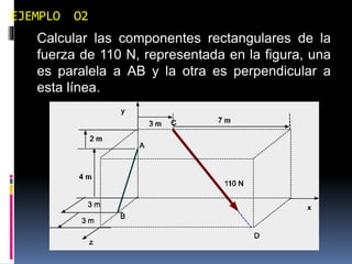 EJEMPLO O2 
Calcular las componentes rectangulares de la 
fuerza de 110 N, representada en la figura, una 
es paralela a AB y la otra es perpendicular a 
esta línea. 
 