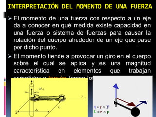 INTERPRETACIÓN DEL MOMENTO DE UNA FUERZA 
 El momento de una fuerza con respecto a un eje 
da a conocer en qué medida existe capacidad en 
una fuerza o sistema de fuerzas para causar la 
rotación del cuerpo alrededor de un eje que pase 
por dicho punto. 
 El momento tiende a provocar un giro en el cuerpo 
sobre el cual se aplica y es una magnitud 
característica en elementos que trabajan 
sometidos a torsión (como los ejes de maquinaria) 
o a flexión (como las vigas) 
 