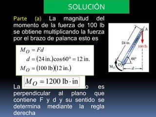 SOLUCIÓN 
Parte (a) La magnitud del 
momento de la fuerza de 100 lb 
se obtiene multiplicando la fuerza 
por el brazo de palanca esto es 
M Fd 
  
100 lb12 in. 
 
   
24in. cos60 12 in. 
 
O 
d 
O 
M 
MO 1200 lb  in 
La dirección de Mo es 
perpendicular al plano que 
contiene F y d y su sentido se 
determina mediante la regla 
derecha 
 