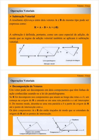 27
Operações Vetoriais
Vetores - Força
Subtração Vetorial
A resultante diferença entre dois vetores A e B do mesmo tipo pode ser
expressa como:
R = A – B = A + (-B)
A subtração é definida, portanto, como um caso especial de adição, de
modo que as regras da adição vetorial também se aplicam à subtração
vetorial.
28
Decomposição de Vetores
Um vetor pode ser decomposto em dois componentescomponentes que têm linhas de
ação conhecidas usando-se a lei do paralelogramo.
Se R for decomposto nos componentes que atuam ao longo das retas a e b, um
começa na origem de R e estende-se em uma reta paralela a a até interceptar
b. Do mesmo modo, desenha-se uma reta paralela a b a partir da origem de R
até o ponto de intersecção com a.
Os dois componentes A e B são então traçados de modo que se estendam da
origem de R até os pontos de intersecção.
Operações Vetoriais
Vetores - Força
 
