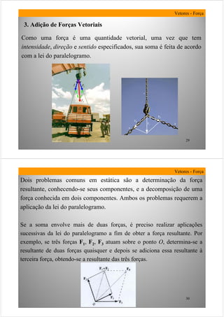 29
Como uma força é uma quantidade vetorial, uma vez que tem
intensidade, direção e sentido especificados, sua soma é feita de acordo
com a lei do paralelogramo.
3. Adição de Forças Vetoriais
Vetores - Força
30
Vetores - Força
Dois problemas comuns em estática são a determinação da força
resultante, conhecendo-se seus componentes, e a decomposição de uma
força conhecida em dois componentes. Ambos os problemas requerem a
aplicação da lei do paralelogramo.
Se a soma envolve mais de duas forças, é preciso realizar aplicações
sucessivas da lei do paralelogramo a fim de obter a força resultante. Por
exemplo, se três forças F1, F2, F3 atuam sobre o ponto O, determina-se a
resultante de duas forças quaisquer e depois se adiciona essa resultante à
terceira força, obtendo-se a resultante das três forças.
 