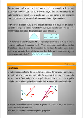 31
Praticamente todos os problemas envolvendo os conceitos de soma e
subtração vetorial, bem como a determinação das componentes de um
vetor podem ser resolvidos a partir das leis dos senosleis dos senos e dos cossenoscossenos,
que representam propriedades fundamentais da trigonometria:
Dado um triângulo ABC e seus ângulos internosDado um triângulo ABC e seus ângulos internos αα,, ββ ee γγ,, a lei dos senosa lei dos senos éé
definida da seguinte forma:definida da seguinte forma: ““Em todo triângulo, as medidas dos seus lados sãoEm todo triângulo, as medidas dos seus lados são
proporcionais aos senos dos ângulos dos lados opostosproporcionais aos senos dos ângulos dos lados opostos””..
Vetores - Força
A partir do mesmo triângulo ABC e seus ângulos internosA partir do mesmo triângulo ABC e seus ângulos internos αα,, ββ ee γγ,, a lei dosa lei dos
cossenoscossenos éé definida do seguinte modo:definida do seguinte modo: ““Num triângulo, o quadrado da medidaNum triângulo, o quadrado da medida
de um ladode um lado éé igualigual àà soma dos quadrados das medidas dos outros dois, menossoma dos quadrados das medidas dos outros dois, menos
o dobro do produto das medidas desses dois lados pelo cosseno doo dobro do produto das medidas desses dois lados pelo cosseno do ânguloângulo
oposto ao primeiro ladooposto ao primeiro lado””..
32
O vetor força resultante de um sistema de várias forças concorrentes pode
ser determinado como uma extensão da regra do triângulo, combinando-
se os vetores força originais na sequência ponta-a-cauda e, em seguida,
unindo-se a cauda do primeiro desenhado à ponta do último desenhado.
Vetores - Força
A ordem da combinaA ordem da combinaçção dos vetores originais não altera a forão dos vetores originais não altera a forçça resultante (aa resultante (a
soma de vetoressoma de vetores éé comutativa).comutativa).
Este método é conhecido como regra do polregra do políígono.gono.
Observação
 