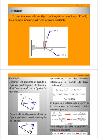 33
1. O parafuso mostrado na figura está sujeito a duas forças F1 e F2.
Determine o módulo e a direção da força resultante.
Exercícios
Vetores - Força
34
Resolução
Construir um esquema aplicando a
regra do paralelogramo de forma a
identificar quais são as incógnitas do
problema.
Vetores - Força
A partir do paralelogramo obtido na
figura, pode-se construir o triângulo
de vetores.
Aplicando-se a lei dos cossenos
determina-se o módulo da força
resultante FR.
O ângulo α é determinado a partir da
lei dos senos, utilizando-se o valor
calculado para FR.
Com relação ao eixo x positivo, o
ângulo θ é dado por:
 