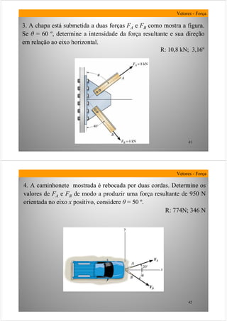 41
3. A chapa está submetida a duas forças FA e FB como mostra a figura.
Se θ = 60 º, determine a intensidade da força resultante e sua direção
em relação ao eixo horizontal.
R: 10,8 kN; 3,16º
Vetores - Força
42
4. A caminhonete mostrada é rebocada por duas cordas. Determine os
valores de FA e FB de modo a produzir uma força resultante de 950 N
orientada no eixo x positivo, considere θ = 50 º.
R: 774N; 346 N
Vetores - Força
 