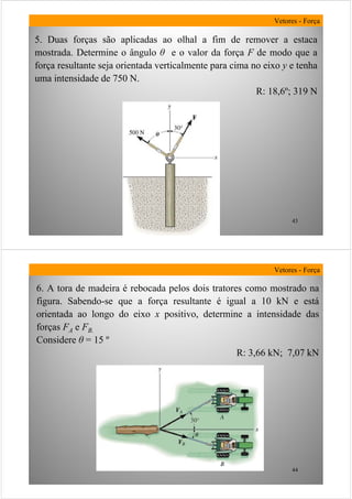 43
5. Duas forças são aplicadas ao olhal a fim de remover a estaca
mostrada. Determine o ângulo θ e o valor da força F de modo que a
força resultante seja orientada verticalmente para cima no eixo y e tenha
uma intensidade de 750 N.
R: 18,6º; 319 N
Vetores - Força
44
Vetores - Força
6. A tora de madeira é rebocada pelos dois tratores como mostrado na
figura. Sabendo-se que a força resultante é igual a 10 kN e está
orientada ao longo do eixo x positivo, determine a intensidade das
forças FA e FB.
Considere θ = 15 º
R: 3,66 kN; 7,07 kN
 