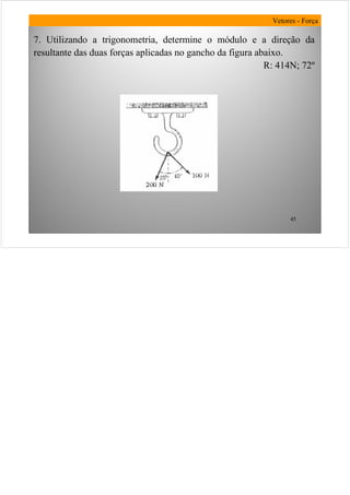 45
7. Utilizando a trigonometria, determine o módulo e a direção da
resultante das duas forças aplicadas no gancho da figura abaixo.
R: 414N; 72º
Vetores - Força
 