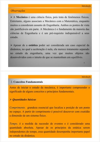 5
Observações
Introdução
A Mecânica é uma ciência física, pois trata de fenômenos físicos.
Entretanto, alguns associam a Mecânica com a Matemática, enquanto
muitos a consideram assunto de Engenharia. Ambos os pontos de vista
são justificáveis em parte. A Mecânica é o fundamento da maioria das
ciências de Engenharia e é um pré-requisito indispensável a seus
estudo.
Apesar de a estática poder ser considerada um caso especial da
dinâmica, no qual a aceleração é nula, ela merece tratamento separado
no estudo da engenharia, uma vez que muitos objetos são
desenvolvidos com o intuito de que se mantenham em equilíbrio.
6
Antes de iniciar o estudo da mecânica, é importante compreender o
significado de alguns conceitos e princípios fundamentais.
Quantidades básicas
ComprimentoComprimento. grandeza essencial que localiza a posição de um ponto
no espaço. A partir do comprimento é possível descrever com exatidão
a dimensão de um sistema físico.
TempoTempo. é a medida da sucessão de eventos e é considerado uma
quantidade absoluta. Apesar de os princípios da estática serem
independentes do tempo, essa quantidade desempenha importante papel
no estudo da dinâmica.
Introdução
2. Conceitos Fundamentais
 