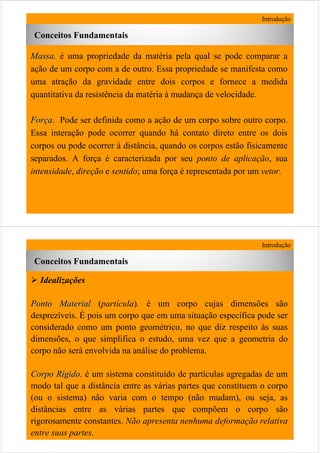 7
MassaMassa. é uma propriedade da matéria pela qual se pode comparar a
ação de um corpo com a de outro. Essa propriedade se manifesta como
uma atração da gravidade entre dois corpos e fornece a medida
quantitativa da resistência da matéria à mudança de velocidade.
ForForççaa. Pode ser definida como a ação de um corpo sobre outro corpo.
Essa interação pode ocorrer quando há contato direto entre os dois
corpos ou pode ocorrer à distância, quando os corpos estão fisicamente
separados. A força é caracterizada por seu ponto de aplicação, sua
intensidade, direção e sentido; uma força é representada por um vetor.
Introdução
Conceitos Fundamentais
8
Introdução
Conceitos Fundamentais
Idealizações
Ponto MaterialPonto Material (partícula). é um corpo cujas dimensões são
desprezíveis. É pois um corpo que em uma situação específica pode ser
considerado como um ponto geométrico, no que diz respeito às suas
dimensões, o que simplifica o estudo, uma vez que a geometria do
corpo não será envolvida na análise do problema.
Corpo RCorpo Ríígidogido. é um sistema constituído de partículas agregadas de um
modo tal que a distância entre as várias partes que constituem o corpo
(ou o sistema) não varia com o tempo (não mudam), ou seja, as
distâncias entre as várias partes que compõem o corpo são
rigorosamente constantes. Não apresenta nenhuma deformação relativa
entre suas partes.
 