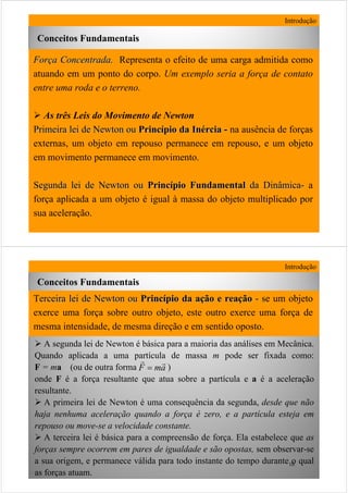 9
Introdução
Conceitos Fundamentais
ForForçça Concentradaa Concentrada. Representa o efeito de uma carga admitida como
atuando em um ponto do corpo. Um exemplo seria a força de contato
entre uma roda e o terreno.
As três Leis do Movimento de Newton
Primeira lei de Newton ouPrimeira lei de Newton ou PrincPrincíípio dapio da InInéérciarcia -- na ausência de forças
externas, um objeto em repouso permanece em repouso, e um objeto
em movimento permanece em movimento.
Segunda lei de Newton ouSegunda lei de Newton ou PrincPrincíípio Fundamentalpio Fundamental da Dinâmicada Dinâmica-- a
força aplicada a um objeto é igual à massa do objeto multiplicado por
sua aceleração.
10
Introdução
Conceitos Fundamentais
Terceira lei de Newton ouerceira lei de Newton ou PrincPrincíípio da apio da açção e reaão e reaççãoão -- sse um objeto
exerce uma força sobre outro objeto, este outro exerce uma força de
mesma intensidade, de mesma direção e em sentido oposto.
A segunda lei de Newton é básica para a maioria das análises em Mecânica.
Quando aplicada a uma partícula de massa m pode ser fixada como:
F = ma (ou de outra forma )
onde F é a força resultante que atua sobre a partícula e a é a aceleração
resultante.
A primeira lei de Newton é uma consequência da segunda, desde que não
haja nenhuma aceleração quando a força é zero, e a partícula esteja em
repouso ou move-se a velocidade constante.
A terceira lei é básica para a compreensão de força. Ela estabelece que as
forças sempre ocorrem em pares de igualdade e são opostas, sem observar-se
a sua origem, e permanece válida para todo instante do tempo durante o qual
as forças atuam.
amF
rr
=
 