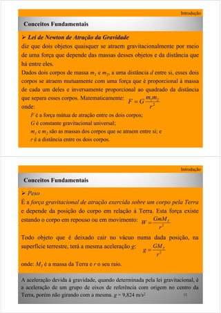 11
Lei de Newton de Atração da Gravidade
diz que dois objetos quaisquer se atraem gravitacionalmente por meio
de uma força que depende das massas desses objetos e da distância que
há entre eles.
Dados dois corpos de massa m1 e m2, a uma distância d entre si, esses dois
corpos se atraem mutuamente com uma força que é proporcional à massa
de cada um deles e inversamente proporcional ao quadrado da distância
que separa esses corpos. Matematicamente:
onde:
F é a força mútua de atração entre os dois corpos;
G é constante gravitacional universal;
m1 e m2 são as massas dos corpos que se atraem entre si; e
r é a distância entre os dois corpos.
Introdução
2
21
r
mm
GF =
Conceitos Fundamentais
12
PesoPeso
É a força gravitacional de atração exercida sobre um corpo pela Terra
e depende da posição do corpo em relação à Terra. Esta força existe
estando o corpo em repouso ou em movimento:
Todo objeto que é deixado cair no vácuo numa dada posição, na
superfície terrestre, terá a mesma aceleração g:
onde: MT é a massa da Terra e r o seu raio.
A aceleração devida à gravidade, quando determinada pela lei gravitacional, é
a aceleração de um grupo de eixos de referência com origem no centro da
Terra, porém não girando com a mesma. g = 9,824 m/s2
Introdução
2
r
GM
g T
=
Conceitos Fundamentais
2
r
GmM
W T
=
 