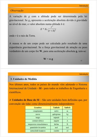 13
A variação de g com a altitude pode ser determinada pela lei
gravitacional. Se g0 apresenta a aceleração absoluta devido à gravidade
ao nível do mar, o valor absoluto numa altitude h é:
onde r é o raio da Terra.
A massa m de um corpo pode ser calculada pelo resultado de uma
experiência gravitacional. Se a força gravitacional de atração ou peso
verdadeiro de um corpo for W, para uma aceleração absoluta g, tem-se:
W = m.g
Introdução
2
2
0
)( hr
r
gg
+
=
Observação
14
Nos últimos anos, todos os países do mundo vêm adotando o SistemaSistema
Internacional de UnidadeInternacional de Unidade - SI - para todos os trabalhos de Engenharia e
científicos.
Unidades de Base do SI – São sete unidades bem definidas que, por
convenção são tidas como dimensionalmente independentes:
Introdução
3. Unidades de Medida
 