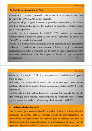 15
metrometro (m):(m): é o caminho percorrido pela luz no vácuo durante um intervalo
de tempo de 1/299.792.458 de um segundo.
quilogramaquilograma (Kg):(Kg): é igual à massa do protótipo internacional, feito com
uma liga platina-irídio, dentro dos padrões de precisão e confiabilidade
que a ciência permite.
segundosegundo (s):(s): é a duração de 9.192.631.770 períodos da radiação
correspondente à transição entre os dois níveis hiperfinos do átomo de
césio-133, no estado fundamental.
ampampéérere (A):(A): é uma corrente constante que, se mantida em dois condutores
retilíneos e paralelo, de comprimento infinito e seção transversal
desprezível, colocados a um metro um do outro no vácuo, produziria entre
estes dois condutores uma força igual a 2x10-7 N, por metro de
comprimento.
Introdução
Definição das Unidades de Base
16
kelvinkelvin (K):(K): é a fração 1/273,16 da temperatura termodinâmica do ponto
triplo da água.
molmol (mol):(mol): é a quantidade de matéria de um sistema que contém tantas
entidades elementares quantos forem os átomos contidos em 0,012 Kg de
carbono-12.
candelacandela (cd(cd): é a intensidade luminosa, em uma determinada direção, de
uma fonte que emite radiação monocromática de frequência 540x1012 hertz
e que tem uma intensidade radiante naquela direção de 1/683 W/sr.
Unidades derivadas do SI
São formadas pela combinação de unidades de base e outras unidades
derivadas, de acordo com as relações algébricas que relacionam as
quantidades correspondentes. Os símbolos para as unidades derivadas são
obtidos por meio dos sinais matemáticos de multiplicação e divisão e o uso de
expoentes. Algumas unidades SI derivadas têm nomes e símbolos especiais.
Introdução
 
