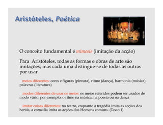O conceito fundamental é mimesis (imitação da acção)

Para Aristóteles, todas as formas e obras de arte são
imitações, mas cada uma distingue-se de todas as outras
por usar
 meios diferentes: cores e figuras (pintura), ritmo (dança), harmonia (música),
 
palavras (literatura)

  modos
       diferentes de usar os meios: os meios referidos podem ser usados de
modo vário: por exemplo, o ritmo na música, na poesia ou na dança

  imitarcoisas diferentes: no teatro, enquanto a tragédia imita as acções dos
heróis, a comédia imita as acções dos Homens comuns. (Texto 1)
 