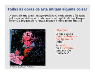 A teoria da arte como imitação prolongou-se no tempo e foi aceite
pelos que consideravam a arte como uma espécie de espelho que
reflectia a imagem da natureza, fixando-a numa forma artística


                                       Objecções
                                       O que é que a
                                       pintura abstracta
                                       não figurativa
                                       imita?
                                       A música
                                       ou a literatura
                                       também são
                                       imitações?



A. Warhol, Beethoven, Pink Book
 