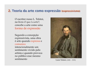 O escritor russo L. Tolstoi,
no livro O que é a arte?,
concebe a arte como uma
forma de expressão

Segundo a concepção
expressivista, uma obra
é arte quando expressa e
comunica
intencionalmente um
sentimento vivido pelo
artista e quando provoca
no público esse mesmo
sentimento                     Leon Tolstoi (1828 – 1919)
 