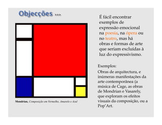 É fácil encontrar
                                                   exemplos de
                                                   expressão emocional
                                                   na poesia, na ópera ou
                                                   no teatro, mas há
                                                   obras e formas de arte
                                                   que seriam excluídas à
                                                   luz do expressivismo.

                                                   Exemplos:
                                                   Obras de arquitectura, e
                                                   inúmeras manifestações da
                                                   arte contemporânea (a
                                                   música de Cage, as obras
                                                   de Mondrian e Vasarely,
                                                   que exploram os efeitos
Mondrian, Composição em Vermelho, Amarelo e Azul   visuais da composição, ou a
                                                   Pop’Art.
 
