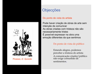 Objecções
                      Do ponto de vista do artista

                      Pode haver criação de obras de arte sem
                      intenção de comunicar
                      As obras criadas com tristeza não são
                      necessariamente tristes
                      É possível expressar na obra uma
                      emoção diferentes da que sentimos

                                Do ponto de vista do público

                                Estando alegres, podemos
                                perceber a tristeza do artista
                                A comunicação criador/público
Picasso, D. Quixote             não exige comunhão de
                                sentimentos.
 