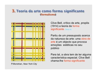 Clive Bell, crítico de arte, propôs
                            (1914) a teoria da forma
                            significante (Texto 4)

                            Partiu de um pressuposto acerca
                            da natureza da arte: uma obra de
                            arte é um objecto que provoca
                            emoções estéticas no seu
                            público

                            Para tal, a obra tem de ter alguma
                            característica especial. Clive Bell
                            chama-lhe forma significante
P.Mondrian, New York City
 