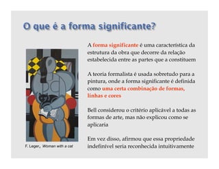 A forma significante é uma característica da
                             estrutura da obra que decorre da relação
                             estabelecida entre as partes que a constituem

                             A teoria formalista é usada sobretudo para a
                             pintura, onde a forma significante é definida
                             como uma certa combinação de formas,
                             linhas e cores

                             Bell considerou o critério aplicável a todas as
                             formas de arte, mas não explicou como se
                             aplicaria

                             Em vez disso, afirmou que essa propriedade
F. Leger, Woman with a cat   indefinível seria reconhecida intuitivamente
 