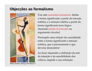 Usa um raciocínio incorrecto: define
                                       a forma significante a partir da emoção
                                       estética, e a emoção estética a partir da
                                       forma significante (erro lógico
                                       chamado petição de princípio ou
                                       argumento circular)

                                       Pressupõe uma relação de causalidade
                                       entre a forma significante e emoção
                                       estética, que é precisamente o que
                                       deveria demonstrar

                                       Ao fazer depender a definição da arte
                                       da intuição e da sensibilidade dos
                                       críticos, impede a sua refutação
Alfred Gockel, Swing to the Music II
 