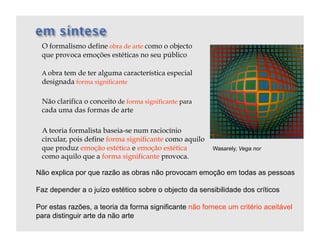 O formalismo define obra de arte como o objecto
 que provoca emoções estéticas no seu público

 A obra tem de ter alguma característica especial
 designada forma significante

 Não clarifica o conceito de forma significante para
 cada uma das formas de arte

 A teoria formalista baseia-se num raciocínio
 circular, pois define forma significante como aquilo
 que produz emoção estética e emoção estética           Wasarely, Vega nor
 como aquilo que a forma significante provoca.

Não explica por que razão as obras não provocam emoção em todas as pessoas

Faz depender a o juízo estético sobre o objecto da sensibilidade dos críticos

Por estas razões, a teoria da forma significante não fornece um critério aceitável
para distinguir arte da não arte
 