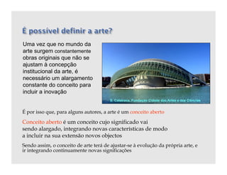Uma vez que no mundo da
arte surgem constantemente
obras originais que não se
ajustam à concepção
institucional da arte, é
necessário um alargamento
constante do conceito para
incluir a inovação
                                        S. Calatrava, Fundação Cidade das Artes e das Ciências


É por isso que, para alguns autores, a arte é um conceito aberto

Conceito aberto é um conceito cujo significado vai
sendo alargado, integrando novas características de modo
a incluir na sua extensão novos objectos
Sendo assim, o conceito de arte terá de ajustar-se à evolução da própria arte, e
ir integrando continuamente novas significações
 