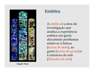 A estética é a área de
                   investigação que
                   analisa a experiência
                   estética em geral,
                   discutindo problemas
                   relativos à beleza
                   (teoria do belo), ao
                   gosto (teoria do gosto) e
                   à natureza da arte
                   (filosofia da arte)
Chagall, Vitrais
 