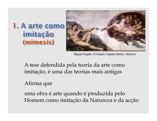 Miguel Ângelo, A Criação, Capela Sistina, Vaticano



A tese defendida pela teoria da arte como
imitação, é uma das teorias mais antigas

Afirma que
uma obra é arte quando é produzida pelo
Homem como imitação da Natureza e da acção
 