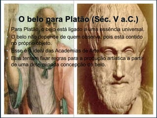 • Para Platão, o belo está ligado a uma essência universal. 
• O belo não depende de quem observa, pois está contido 
no próprio objeto. 
• Esse é o ideal das Academias de Arte. 
• Elas tentam fixar regras para a produção artística a partir 
de uma determinada concepção de belo. 
 