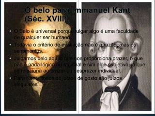 • O Belo é universal porque julgar algo é uma faculdade 
de qualquer ser humano. 
• Todavia o critério de avaliação não é a razão, mas os 
sentimentos. 
• Julgamos belo aquilo que nos proporciona prazer, o que 
não é nada lógico ou racional e sim algo subjetivo, já que 
se relaciona ao prazer ou desprazer individual. 
• Para Kant, “todos os juízos de gosto são juízos 
singulares”. 
 