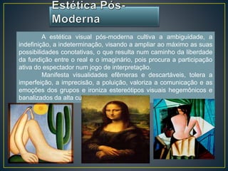 A estética visual pós-moderna cultiva a ambiguidade, a 
indefinição, a indeterminação, visando a ampliar ao máximo as suas 
possibilidades conotativas, o que resulta num caminho da liberdade 
da fundição entre o real e o imaginário, pois procura a participação 
ativa do espectador num jogo de interpretação. 
Manifesta visualidades efêmeras e descartáveis, tolera a 
imperfeição, a imprecisão, a poluição, valoriza a comunicação e as 
emoções dos grupos e ironiza estereótipos visuais hegemônicos e 
banalizados da alta cultura. 
 