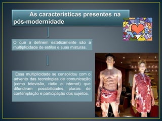 As características presentes na 
pós-modernidade 
O que a definem esteticamente são a 
multiplicidade de estilos e suas misturas. 
Essa multiplicidade se consolidou com o 
advento das tecnologias de comunicação 
(como televisão, rádio e internet) que 
difundiram possibilidades plurais de 
contemplação e participação dos sujeitos. 
 